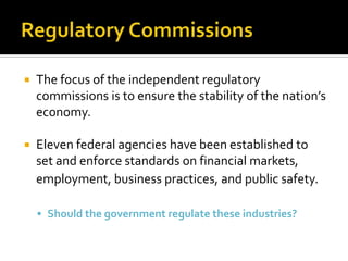  The focus of the independent regulatory
commissions is to ensure the stability of the nation’s
economy.
 Eleven federal agencies have been established to
set and enforce standards on financial markets,
employment, business practices, and public safety.
 Should the government regulate these industries?
 