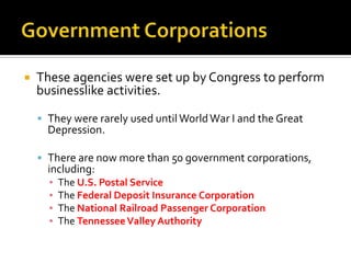  These agencies were set up by Congress to perform
businesslike activities.
 They were rarely used until WorldWar I and the Great
Depression.
 There are now more than 50 government corporations,
including:
▪ The U.S. Postal Service
▪ The Federal Deposit Insurance Corporation
▪ The National Railroad Passenger Corporation
▪ The TennesseeValley Authority
 