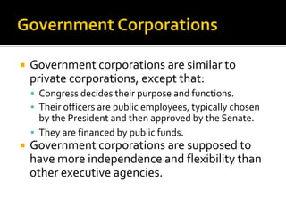  Government corporations are similar to
private corporations, except that:
 Congress decides their purpose and functions.
 Their officers are public employees, typically chosen
by the President and then approved by the Senate.
 They are financed by public funds.
 Government corporations are supposed to
have more independence and flexibility than
other executive agencies.
 