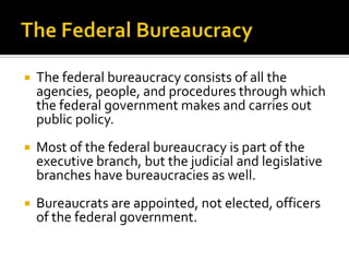  The federal bureaucracy consists of all the
agencies, people, and procedures through which
the federal government makes and carries out
public policy.
 Most of the federal bureaucracy is part of the
executive branch, but the judicial and legislative
branches have bureaucracies as well.
 Bureaucrats are appointed, not elected, officers
of the federal government.
 