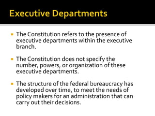  The Constitution refers to the presence of
executive departments within the executive
branch.
 The Constitution does not specify the
number, powers, or organization of these
executive departments.
 The structure of the federal bureaucracy has
developed over time, to meet the needs of
policy makers for an administration that can
carry out their decisions.
 