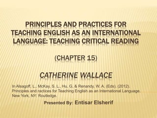 PRINCIPLES AND PRACTICES FOR 
TEACHING ENGLISH AS AN INTERNATIONAL 
LANGUAGE: TEACHING CRITICAL READING 
(CHAPTER 15) 
CATHERINE WALLACE 
In Alsagoff, L., McKay, S. L., Hu, G, & Renandy, W. A. (Eds). (2012). 
Principles and ractices for Teaching English as an International Language. 
New York, NY: Routledge. 
Presented By: Entisar Elsherif 
 
