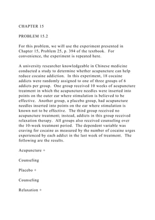 CHAPTER 15
PROBLEM 15.2
For this problem, we will use the experiment presented in
Chapter 15, Problem 25, p. 394 of the textbook. For
convenience, the experiment is repeated here.
A university researcher knowledgeable in Chinese medicine
conducted a study to determine whether acupuncture can help
reduce cocaine addiction. In this experiment, 18 cocaine
addicts were randomly assigned to one of three groups of 6
addicts per group. One group received 10 weeks of acupuncture
treatment in which the acupuncture needles were inserted into
points on the outer ear where stimulation is believed to be
effective. Another group, a placebo group, had acupuncture
needles inserted into points on the ear where stimulation is
known not to be effective. The third group received no
acupuncture treatment; instead, addicts in this group received
relaxation therapy. All groups also received counseling over
the 10-week treatment period. The dependent variable was
craving for cocaine as measured by the number of cocaine urges
experienced by each addict in the last week of treatment. The
following are the results.
Acupuncture +
Counseling
Placebo +
Counseling
Relaxation +
 