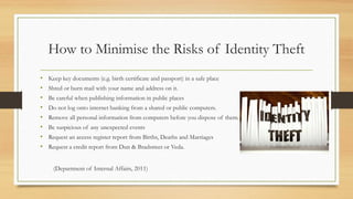 How to Minimise the Risks of Identity Theft
• Keep key documents (e.g. birth certificate and passport) in a safe place
• Shred or burn mail with your name and address on it.
• Be careful when publishing information in public places
• Do not log onto internet banking from a shared or public computers.
• Remove all personal information from computers before you dispose of them.
• Be suspicious of any unexpected events
• Request an access register report from Births, Deaths and Marriages
• Request a credit report from Dun & Bradstreet or Veda.
(Department of Internal Affairs, 2011)
 