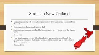 Scams in New Zealand
• Increasing number of people being ripped off through simple scams in New
Zealand
• Complaints are being made almost daily
• Scams would continue until public became more savvy about how the frauds
work
(Leask, 2013)
• New Zealanders reported $4 million lost in scams last year, although the
government estimates that scams could cost the country up to half a billion
dollars every year.
(Wannan, 2013)
 