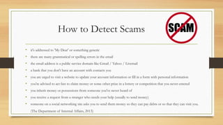 How to Detect Scams
• it's addressed to 'My Dear' or something generic
• there are many grammatical or spelling errors in the email
• the email address is a public service domain like Gmail / Yahoo / Livemail
• a bank that you don't have an account with contacts you
• you are urged to visit a website to update your account information or fill in a form with personal information
• you're advised to act fast to claim money or some other prize in a lottery or competition that you never entered
• you inherit money or possessions from someone you've never heard of
• you receive a request from a stranger who needs your help (usually to send money)
• someone on a social networking site asks you to send them money so they can pay debts or so that they can visit you.
(The Department of Internal Affairs, 2013)
 