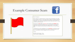 Example Consumer Scam
Dear Alsemgeest ,
Please forgive my using this means to reach you but I can't think of any other
way of letting you know of this urgent matter at hand. I am Barrister Davidson
Paul Kingsley ,an Attorney at law and the Personal lawyer to(late)Engineer D.
Alsemgeest , who dwelt and worked here for more than twenty years as a major
contractor and businessman.
On the 21st of june 2005, my client,his wife and their only daugther were
involved in an automobile accident and It was unfortunate my client and his
family all lost their lives and leaving some huge amount of money, Eight
Million Five hundred thousand united state dollars ($8.5 )in a security finance
firm.
I shall detail you on the confirmation of your genuinty to work this out with
me. use your personal email address and contact me directly through this my
private email address davidson-atg@terra.com for more details.
Thanks
Davidson Paul Kingsley  (Esq)
Email: davidson-atg@terra.com
 
