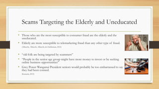 Scams Targeting the Elderly and Uneducated
• Those who are the most susceptible to consumer fraud are the elderly and the
uneducated.
• Elderly are more susceptible to telemarketing fraud than any other type of fraud.
(Albrecht, Albrecht, Albrecht, & Zimbleman, 2012)
• “old folk are being targeted by scammers”
• “People in the senior age group might have more money to invest or be seeking
online business opportunities”
• Grey Power Wanganui President seniors would probably be too embarrassed to say
they had been conned.
(Karauria, 2013)
 