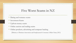 Five Worst Scams in NZ
• Dating and romance scams
• Investment Scams
• Upfront money scams
• Online auction and trading scams
• Online products, advertising and computer hacking
(Ministry of Business Innovation and Employment’s Consumer Affairs Team, 2013)
 