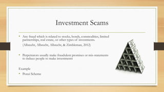 Investment Scams
• Any fraud which is related to stocks, bonds, commodities, limited
partnerships, real estate, or other types of investments.
(Albrecht, Albrecht, Albrecht, & Zimbleman, 2012)
• Perpetrators usually make fraudulent promises or mis-statements
to induce people to make investments
Example
• Ponzi Scheme
 