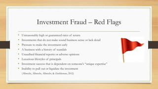 Investment Fraud – Red Flags
• Unreasonably high or guaranteed rates of return
• Investments that do not make sound business sense or lack detail
• Pressure to make the investment early
• A business with a history of scandals
• Unaudited financial reports or adverse opinions
• Luxurious lifestyles of principals
• Investment success that is dependent on someone’s “unique expertise”
• Inability to pull out or liquidate the investment
(Albrecht, Albrecht, Albrecht, & Zimbleman, 2012)
 