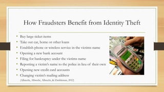 How Fraudsters Benefit from Identity Theft
• Buy large ticket items
• Take out car, home or other loans
• Establish phone or wireless service in the victims name
• Opening a new bank account
• Filing for bankruptcy under the victims name
• Reporting a victim’s name to the police in lieu of their own
• Opening new credit card accounts
• Changing victim’s mailing address
(Albrecht, Albrecht, Albrecht, & Zimbleman, 2012)
 