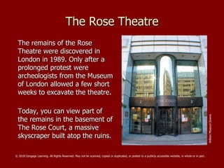 The Rose Theatre
The remains of the Rose
Theatre were discovered in
London in 1989. Only after a
prolonged protest were
archeologists from the Museum
of London allowed a few short
weeks to excavate the theatre.
Today, you can view part of
the remains in the basement of
The Rose Court, a massive
skyscraper built atop the ruins.
WilliamMissouriDowns
© 2018 Cengage Learning. All Rights Reserved. May not be scanned, copied or duplicated, or posted to a publicly accessible website, in whole or in part.
 