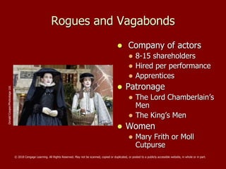 Rogues and Vagabonds
 Company of actors
 8-15 shareholders
 Hired per performance
 Apprentices
 Patronage
 The Lord Chamberlain’s
Men
 The King’s Men
 Women
 Mary Frith or Moll
Cutpurse
DonaldCooper/PhotostageLtd.
© 2018 Cengage Learning. All Rights Reserved. May not be scanned, copied or duplicated, or posted to a publicly accessible website, in whole or in part.
 