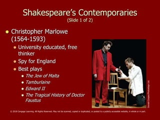 Shakespeare’s Contemporaries
(Slide 1 of 2)
 Christopher Marlowe
(1564-1593)
 University educated, free
thinker
 Spy for England
 Best plays
 The Jew of Malta
 Tamburlaine
 Edward II
 The Tragical History of Doctor
Faustus
DonaldCooper/PhotostageLtd.
© 2018 Cengage Learning. All Rights Reserved. May not be scanned, copied or duplicated, or posted to a publicly accessible website, in whole or in part.
 