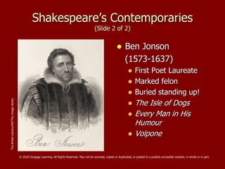 Shakespeare’s Contemporaries
(Slide 2 of 2)
 Ben Jonson
(1573-1637)
 First Poet Laureate
 Marked felon
 Buried standing up!
 The Isle of Dogs
 Every Man in His
Humour
 Volpone
TheBritishLibrary/HIP/TheImageWorks
© 2018 Cengage Learning. All Rights Reserved. May not be scanned, copied or duplicated, or posted to a publicly accessible website, in whole or in part.
 