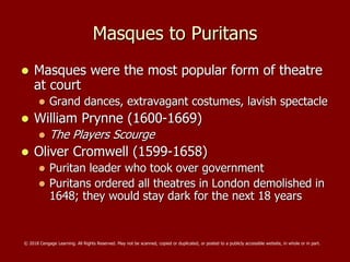 Masques to Puritans
 Masques were the most popular form of theatre
at court
 Grand dances, extravagant costumes, lavish spectacle
 William Prynne (1600-1669)
 The Players Scourge
 Oliver Cromwell (1599-1658)
 Puritan leader who took over government
 Puritans ordered all theatres in London demolished in
1648; they would stay dark for the next 18 years
© 2018 Cengage Learning. All Rights Reserved. May not be scanned, copied or duplicated, or posted to a publicly accessible website, in whole or in part.
 