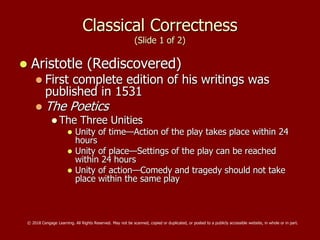 Classical Correctness
(Slide 1 of 2)
 Aristotle (Rediscovered)
 First complete edition of his writings was
published in 1531
 The Poetics
 The Three Unities
 Unity of time—Action of the play takes place within 24
hours
 Unity of place—Settings of the play can be reached
within 24 hours
 Unity of action—Comedy and tragedy should not take
place within the same play
© 2018 Cengage Learning. All Rights Reserved. May not be scanned, copied or duplicated, or posted to a publicly accessible website, in whole or in part.
 