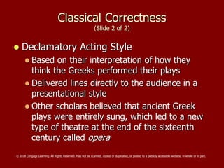 Classical Correctness
(Slide 2 of 2)
 Declamatory Acting Style
 Based on their interpretation of how they
think the Greeks performed their plays
 Delivered lines directly to the audience in a
presentational style
 Other scholars believed that ancient Greek
plays were entirely sung, which led to a new
type of theatre at the end of the sixteenth
century called opera
© 2018 Cengage Learning. All Rights Reserved. May not be scanned, copied or duplicated, or posted to a publicly accessible website, in whole or in part.
 