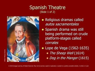 Spanish Theatre
(Slide 1 of 2)
 Religious dramas called
autos sacramentales
 Spanish drama was still
being performed on crude
platform-stages called
corrales
 Lope de Vega (1562-1635)
 The Sheep Well (1614)
 Dog in the Manger (1615)
WilliamMissouriDowns
© 2018 Cengage Learning. All Rights Reserved. May not be scanned, copied or duplicated, or posted to a publicly accessible website, in whole or in part.
 