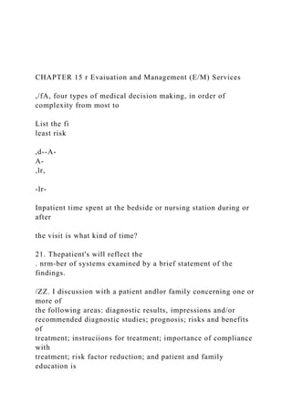 CHAPTER 15 r Evaiuation and Management (E/M) Services
,/fA, four types of medical decision making, in order of
complexity from most to
List the fi
least risk
,d--A-
A-
,lr,
-lr-
Inpatient time spent at the bedside or nursing station during or
after
the visit is what kind of time?
21. Thepatient's will reflect the
. nrm-ber of systems examined by a brief statement of the
findings.
/ZZ. I discussion with a patient andlor family concerning one or
more of
the following areas: diagnostic results, impressions and/or
recommended diagnostic studies; prognosis; risks and benefits
of
treatment; instruciions for treatment; importance of compliance
with
treatment; risk factor reduction; and patient and family
education is
 