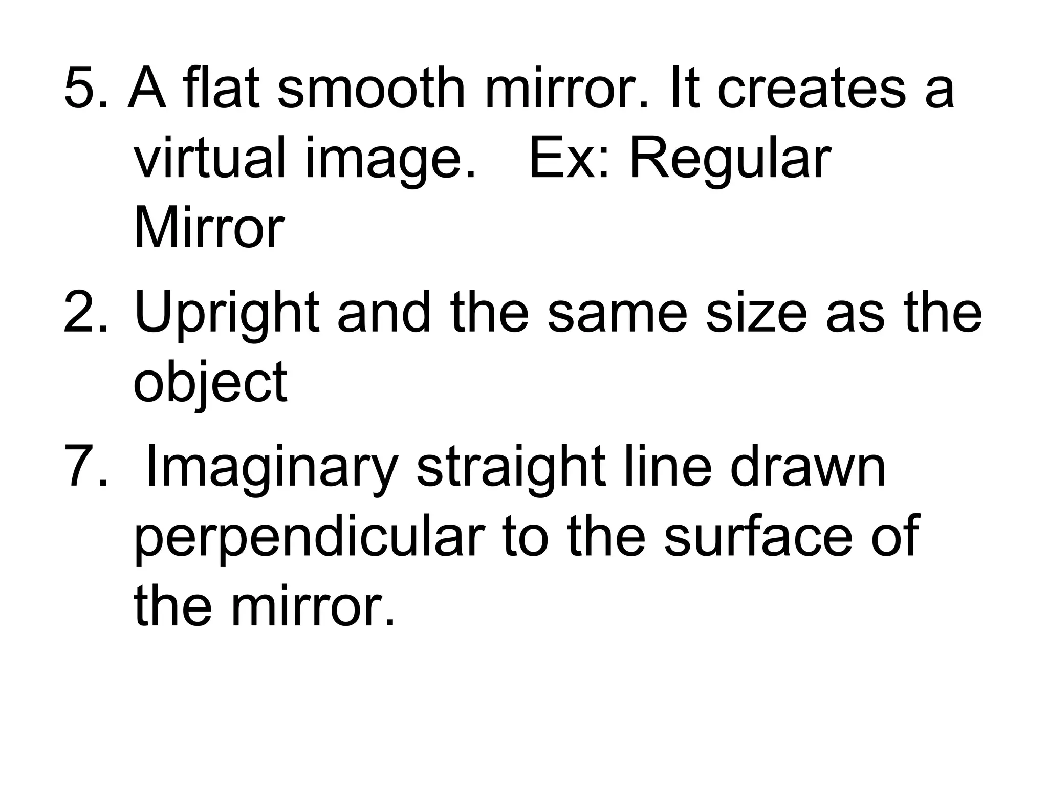 5. A flat smooth mirror. It creates a virtual image. Ex: Regular Mirror Upright and the same size as the object 7. Imaginary straight line drawn perpendicular to the surface of the mirror.