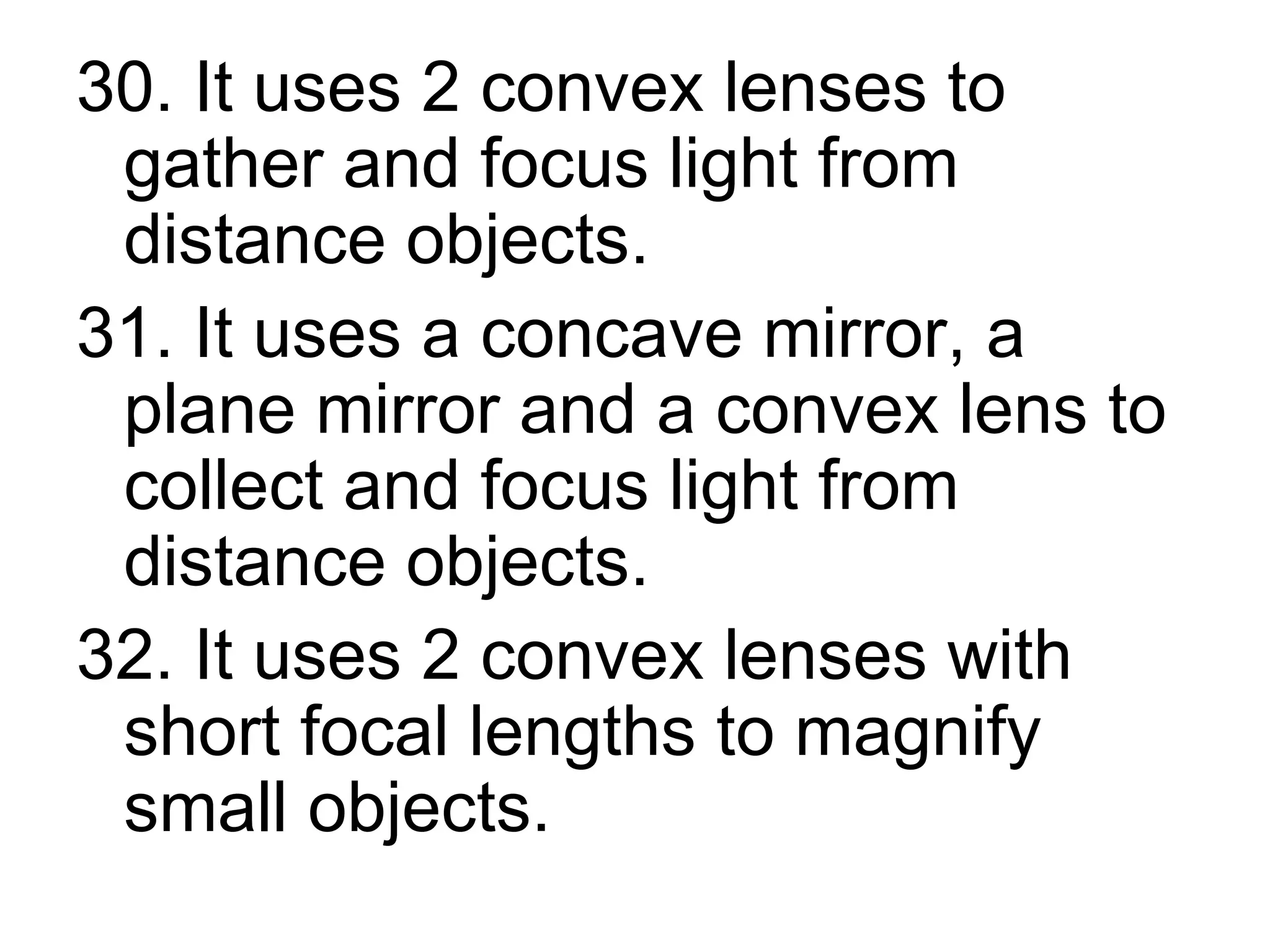 30. It uses 2 convex lenses to gather and focus light from distance objects. 31. It uses a concave mirror, a plane mirror and a convex lens to collect and focus light from distance objects. 32. It uses 2 convex lenses with short focal lengths to magnify small objects.