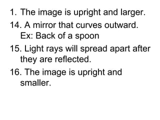 The image is upright and larger. 14. A mirror that curves outward.  Ex: Back of a spoon 15. Light rays will spread apart after they are reflected. 16. The image is upright and smaller. 