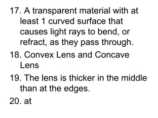 17. A transparent material with at least 1 curved surface that causes light rays to bend, or refract, as they pass through. 18. Convex Lens and Concave Lens 19. The lens is thicker in the middle than at the edges.  20. at 