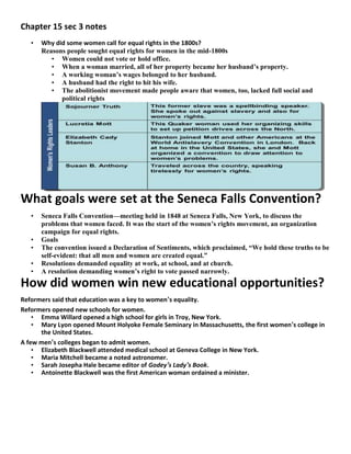 Chapter 15 sec 3 notes
• Why did some women call for equal rights in the 1800s?
Reasons people sought equal rights for women in the mid-1800s
• Women could not vote or hold office.
• When a woman married, all of her property became her husband’s property.
• A working woman’s wages belonged to her husband.
• A husband had the right to hit his wife.
• The abolitionist movement made people aware that women, too, lacked full social and
political rights
What goals were set at the Seneca Falls Convention?
• Seneca Falls Convention—meeting held in 1848 at Seneca Falls, New York, to discuss the
problems that women faced. It was the start of the women’s rights movement, an organization
campaign for equal rights.
• Goals
• The convention issued a Declaration of Sentiments, which proclaimed, “We hold these truths to be
self-evident: that all men and women are created equal.”
• Resolutions demanded equality at work, at school, and at church.
• A resolution demanding women’s right to vote passed narrowly.
How did women win new educational opportunities?
Reformers said that education was a key to women’s equality.
Reformers opened new schools for women.
• Emma Willard opened a high school for girls in Troy, New York.
• Mary Lyon opened Mount Holyoke Female Seminary in Massachusetts, the first women’s college in
the United States.
A few men’s colleges began to admit women.
• Elizabeth Blackwell attended medical school at Geneva College in New York.
• Maria Mitchell became a noted astronomer.
• Sarah Josepha Hale became editor of Godey’s Lady’s Book.
• Antoinette Blackwell was the first American woman ordained a minister.
 