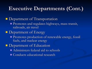 Executive Departments (Cont.) Department of Transportation Promotes and regulates highways, mass transit, railroads, air travel Department of Energy Promotes production of renewable energy, fossil fuels, and nuclear energy Department of Education Administers federal aid to schools Conducts educational research 