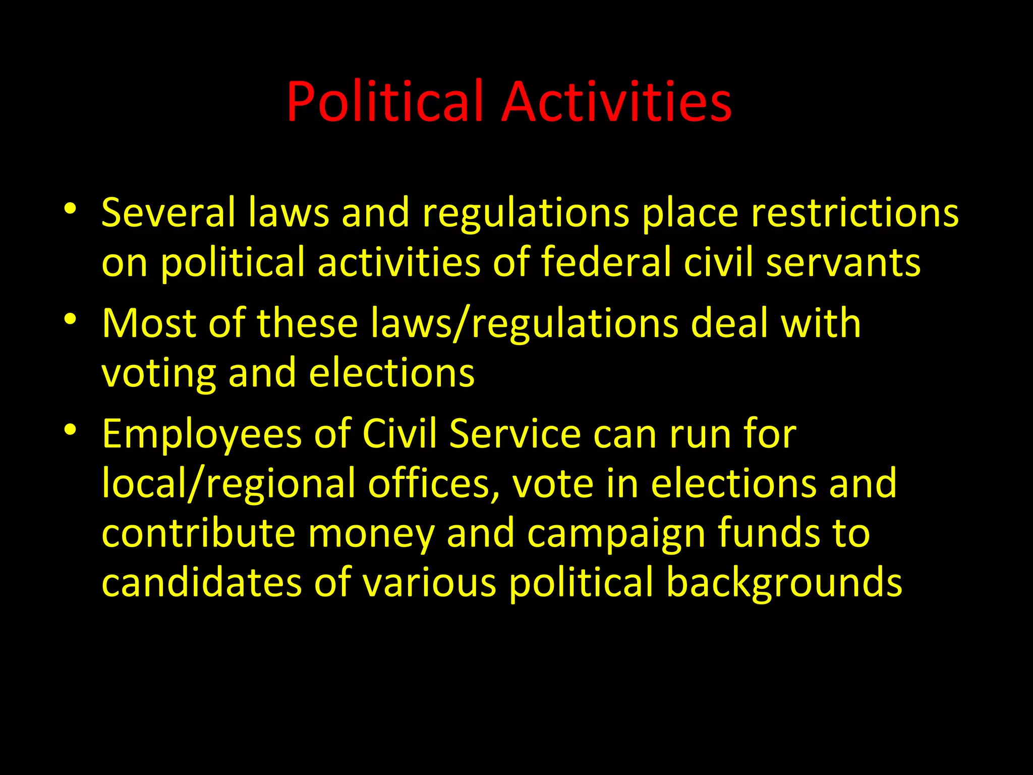 Political Activities
• Several laws and regulations place restrictions
on political activities of federal civil servants
• Most of these laws/regulations deal with
voting and elections
• Employees of Civil Service can run for
local/regional offices, vote in elections and
contribute money and campaign funds to
candidates of various political backgrounds
 