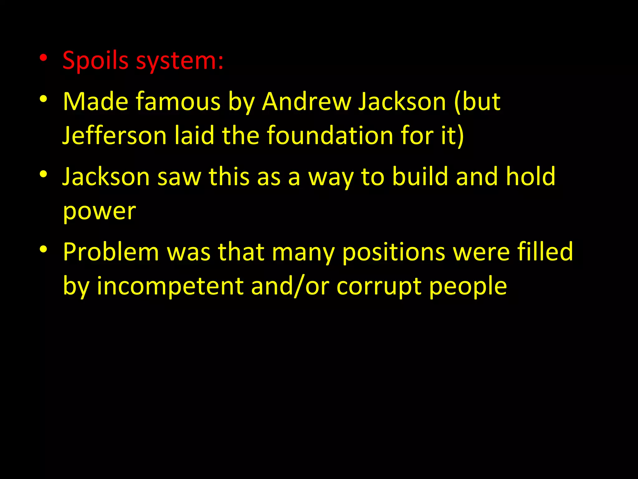 • Spoils system:
• Made famous by Andrew Jackson (but
Jefferson laid the foundation for it)
• Jackson saw this as a way to build and hold
power
• Problem was that many positions were filled
by incompetent and/or corrupt people
 