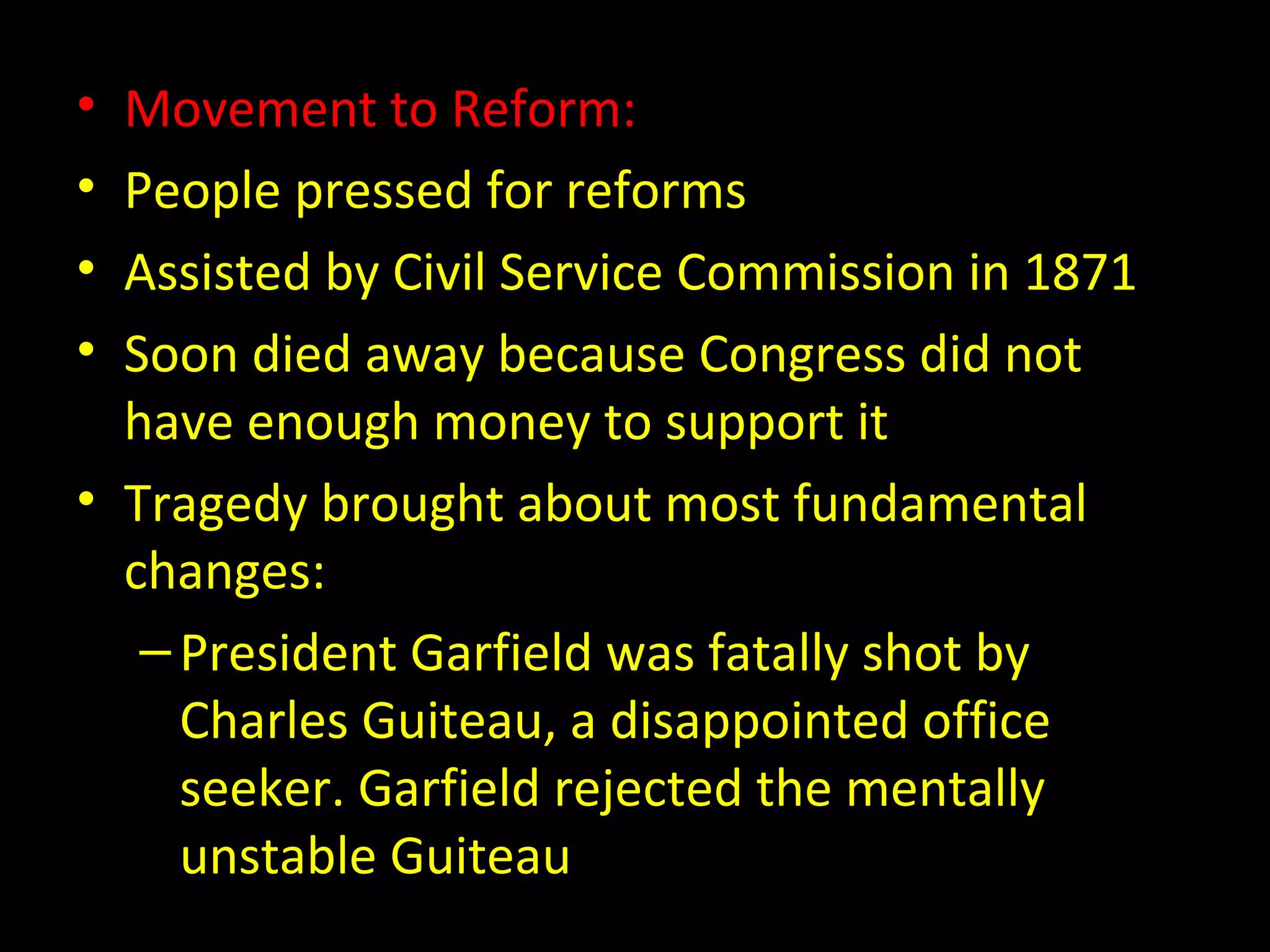 • Movement to Reform:
• People pressed for reforms
• Assisted by Civil Service Commission in 1871
• Soon died away because Congress did not
have enough money to support it
• Tragedy brought about most fundamental
changes:
–President Garfield was fatally shot by
Charles Guiteau, a disappointed office
seeker. Garfield rejected the mentally
unstable Guiteau
 