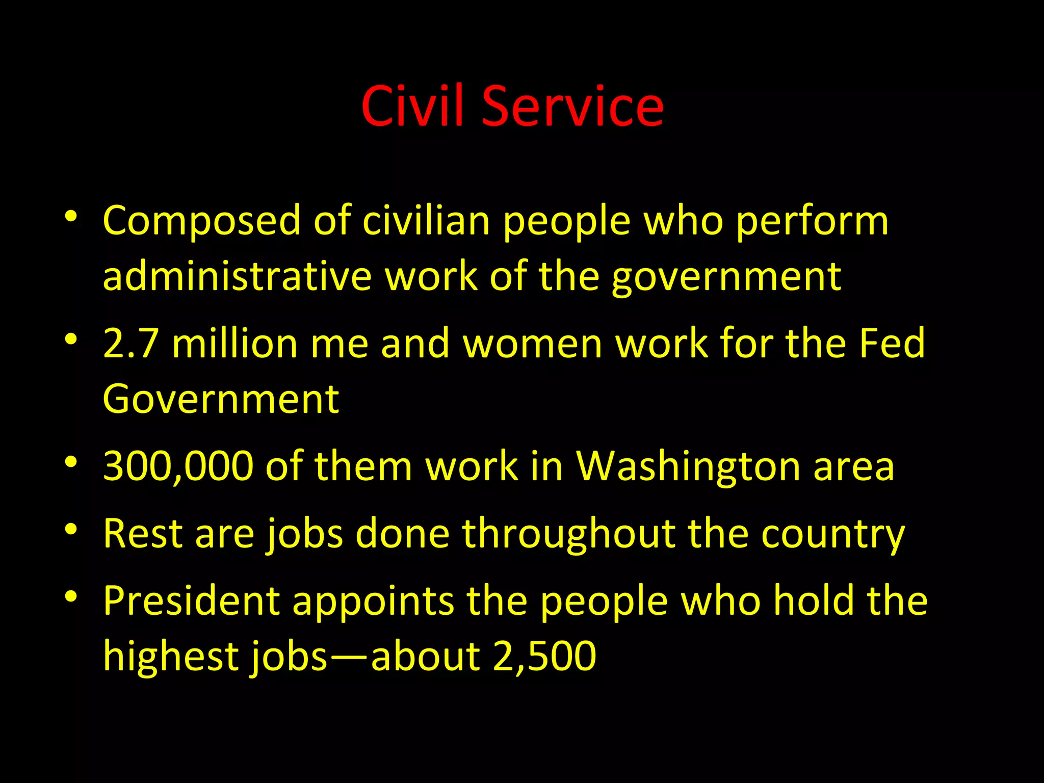 Civil Service
• Composed of civilian people who perform
administrative work of the government
• 2.7 million me and women work for the Fed
Government
• 300,000 of them work in Washington area
• Rest are jobs done throughout the country
• President appoints the people who hold the
highest jobs—about 2,500
 