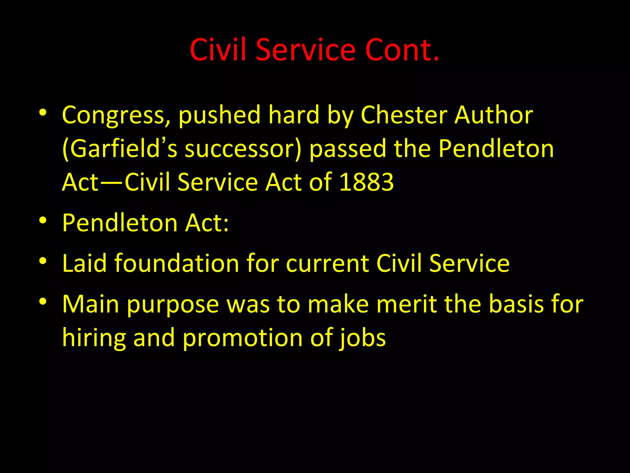Civil Service Cont.
• Congress, pushed hard by Chester Author
(Garfield’s successor) passed the Pendleton
Act—Civil Service Act of 1883
• Pendleton Act:
• Laid foundation for current Civil Service
• Main purpose was to make merit the basis for
hiring and promotion of jobs
 