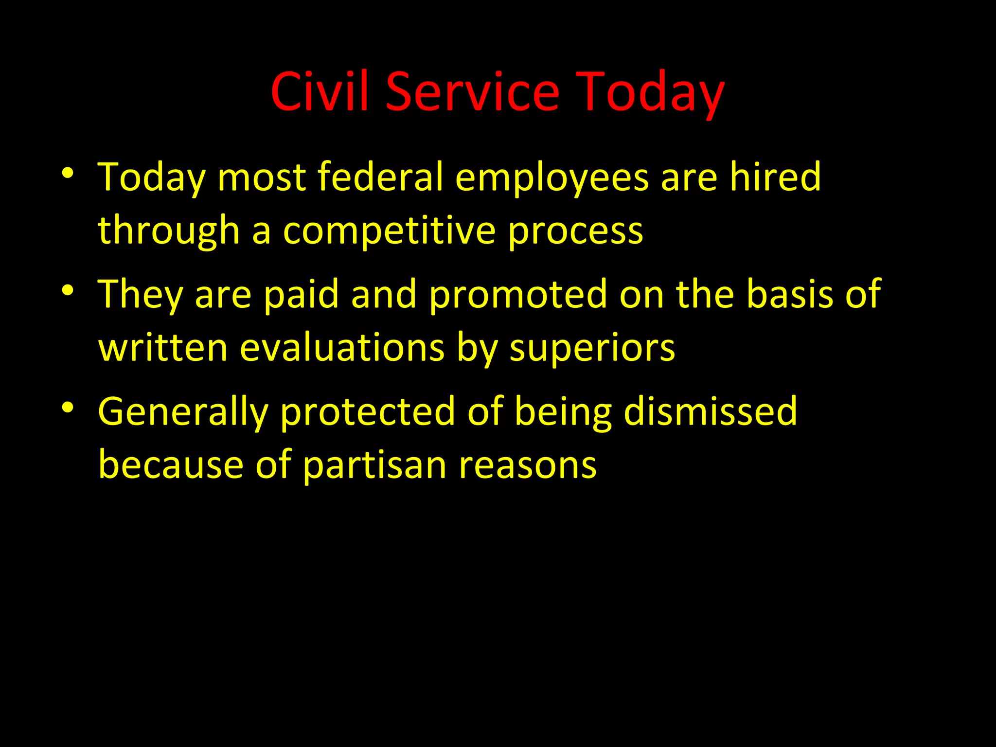 Civil Service Today
• Today most federal employees are hired
through a competitive process
• They are paid and promoted on the basis of
written evaluations by superiors
• Generally protected of being dismissed
because of partisan reasons
 