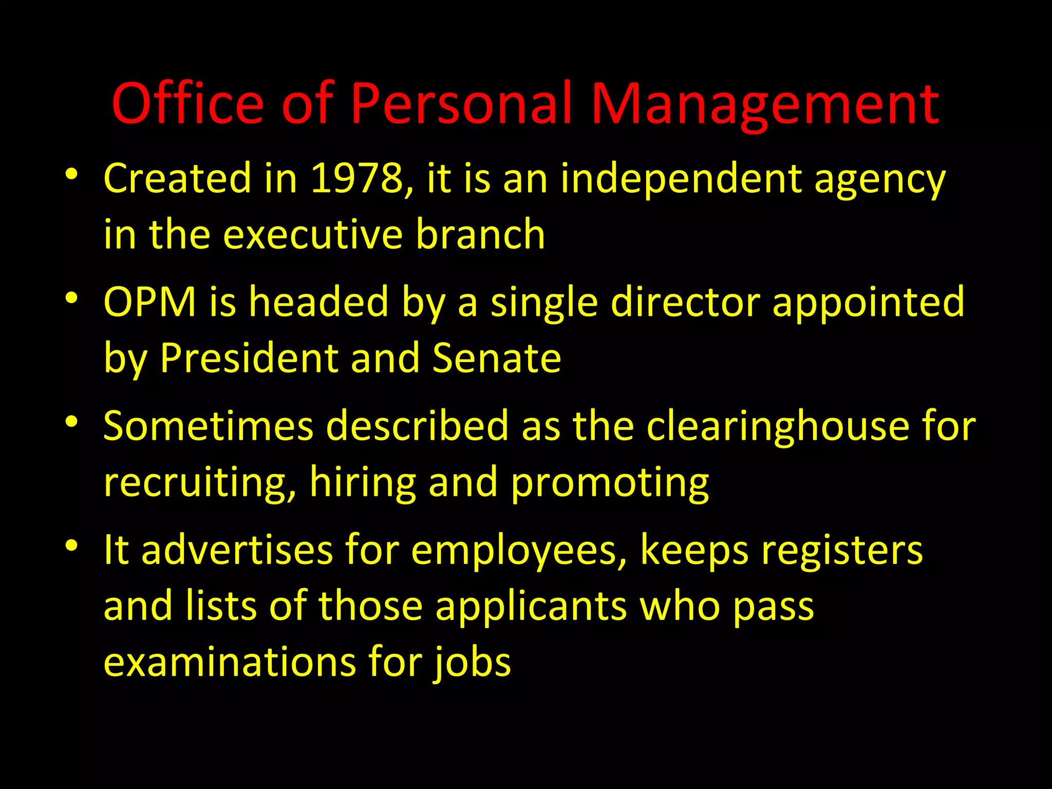 Office of Personal Management
• Created in 1978, it is an independent agency
in the executive branch
• OPM is headed by a single director appointed
by President and Senate
• Sometimes described as the clearinghouse for
recruiting, hiring and promoting
• It advertises for employees, keeps registers
and lists of those applicants who pass
examinations for jobs
 