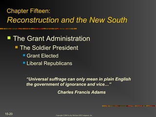 Copyright ©2004 by the McGraw-Hill Companies, Inc.
15-20
 The Grant Administration
 The Soldier President
 Grant Elected
 Liberal Republicans
Chapter Fifteen:
Reconstruction and the New South
“Universal suffrage can only mean in plain English
the government of ignorance and vice…”
Charles Francis Adams
 