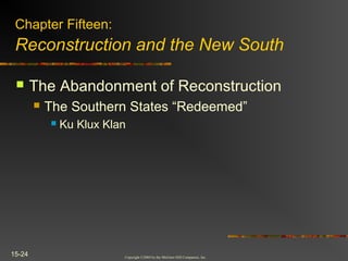 Copyright ©2004 by the McGraw-Hill Companies, Inc.
15-24
 The Abandonment of Reconstruction
 The Southern States “Redeemed”
 Ku Klux Klan
Chapter Fifteen:
Reconstruction and the New South
 