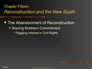 Copyright ©2004 by the McGraw-Hill Companies, Inc.
15-25
 The Abandonment of Reconstruction
 Waning Northern Commitment
 Flagging Interest in Civil Rights
Chapter Fifteen:
Reconstruction and the New South
 