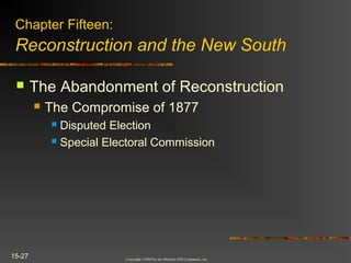 Copyright ©2004 by the McGraw-Hill Companies, Inc.
15-27
 The Abandonment of Reconstruction
 The Compromise of 1877
 Disputed Election
 Special Electoral Commission
Chapter Fifteen:
Reconstruction and the New South
 