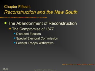 Copyright ©2004 by the McGraw-Hill Companies, Inc.
15-28
 The Abandonment of Reconstruction
 The Compromise of 1877
 Disputed Election
 Special Electoral Commission
 Federal Troops Withdrawn
Chapter Fifteen:
Reconstruction and the New South
 