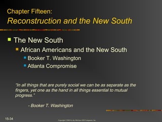 Copyright ©2004 by the McGraw-Hill Companies, Inc.
15-34
 The New South
 African Americans and the New South
 Booker T. Washington
 Atlanta Compromise
Chapter Fifteen:
Reconstruction and the New South
“In all things that are purely social we can be as separate as the
fingers, yet one as the hand in all things essential to mutual
progress.”
- Booker T. Washington
 