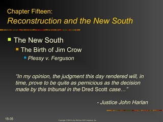Copyright ©2004 by the McGraw-Hill Companies, Inc.
15-35
 The New South
 The Birth of Jim Crow
 Plessy v. Ferguson
Chapter Fifteen:
Reconstruction and the New South
“In my opinion, the judgment this day rendered will, in
time, prove to be quite as pernicious as the decision
made by this tribunal in the Dred Scott case…”
- Justice John Harlan
 