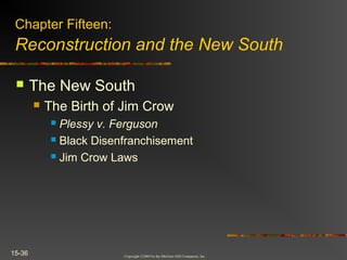 Copyright ©2004 by the McGraw-Hill Companies, Inc.
15-36
 The New South
 The Birth of Jim Crow
 Plessy v. Ferguson
 Black Disenfranchisement
 Jim Crow Laws
Chapter Fifteen:
Reconstruction and the New South
 