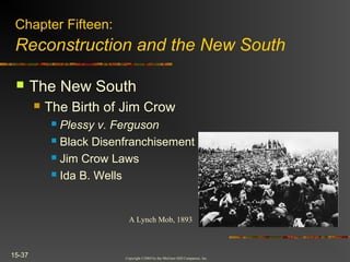 Copyright ©2004 by the McGraw-Hill Companies, Inc.
15-37
 The New South
 The Birth of Jim Crow
 Plessy v. Ferguson
 Black Disenfranchisement
 Jim Crow Laws
 Ida B. Wells
Chapter Fifteen:
Reconstruction and the New South
A Lynch Mob, 1893
 