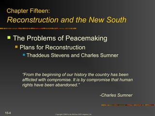 Copyright ©2004 by the McGraw-Hill Companies, Inc.
15-4
 The Problems of Peacemaking
 Plans for Reconstruction
 Thaddeus Stevens and Charles Sumner
Chapter Fifteen:
Reconstruction and the New South
“From the beginning of our history the country has been
afflicted with compromise. It is by compromise that human
rights have been abandoned.”
-Charles Sumner
 