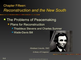 Copyright ©2004 by the McGraw-Hill Companies, Inc.
15-5
 The Problems of Peacemaking
 Plans for Reconstruction
 Thaddeus Stevens and Charles Sumner
 Wade-Davis Bill
Chapter Fifteen:
Reconstruction and the New South
Abraham Lincoln, 1865
(Library of Congress)
 