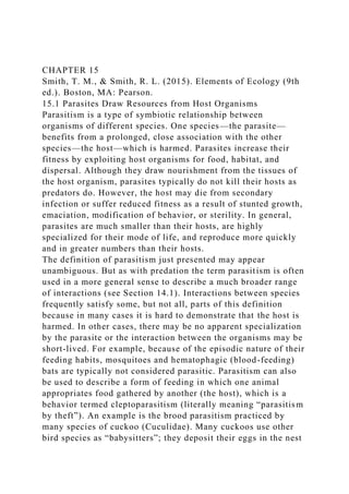 CHAPTER 15
Smith, T. M., & Smith, R. L. (2015). Elements of Ecology (9th
ed.). Boston, MA: Pearson.
15.1 Parasites Draw Resources from Host Organisms
Parasitism is a type of symbiotic relationship between
organisms of different species. One species—the parasite—
benefits from a prolonged, close association with the other
species—the host—which is harmed. Parasites increase their
fitness by exploiting host organisms for food, habitat, and
dispersal. Although they draw nourishment from the tissues of
the host organism, parasites typically do not kill their hosts as
predators do. However, the host may die from secondary
infection or suffer reduced fitness as a result of stunted growth,
emaciation, modification of behavior, or sterility. In general,
parasites are much smaller than their hosts, are highly
specialized for their mode of life, and reproduce more quickly
and in greater numbers than their hosts.
The definition of parasitism just presented may appear
unambiguous. But as with predation the term parasitism is often
used in a more general sense to describe a much broader range
of interactions (see Section 14.1). Interactions between species
frequently satisfy some, but not all, parts of this definition
because in many cases it is hard to demonstrate that the host is
harmed. In other cases, there may be no apparent specialization
by the parasite or the interaction between the organisms may be
short-lived. For example, because of the episodic nature of their
feeding habits, mosquitoes and hematophagic (blood-feeding)
bats are typically not considered parasitic. Parasitism can also
be used to describe a form of feeding in which one animal
appropriates food gathered by another (the host), which is a
behavior termed cleptoparasitism (literally meaning “parasitism
by theft”). An example is the brood parasitism practiced by
many species of cuckoo (Cuculidae). Many cuckoos use other
bird species as “babysitters”; they deposit their eggs in the nest
 